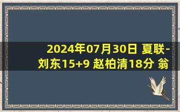 2024年07月30日 夏联-刘东15+9 赵柏清18分 翁金郎24分 同曦险胜福建